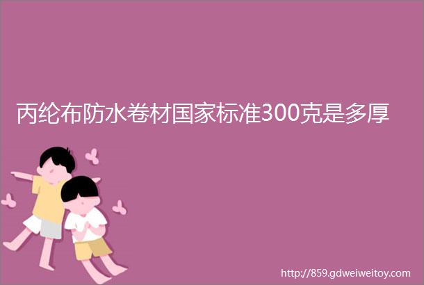 丙纶布防水卷材国家标准300克是多厚