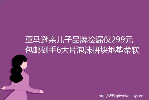 亚马逊亲儿子品牌捡漏仅299元包邮到手6大片泡沫拼块地垫柔软高弹防滑耐磨防水防污自由拼接大尺寸616115cm