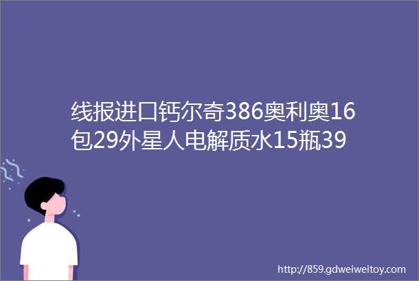 线报进口钙尔奇386奥利奥16包29外星人电解质水15瓶39电动牙头8支28奥利奥